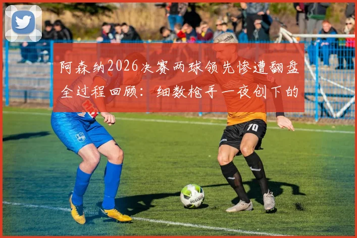 阿森纳2026决赛两球领先惨遭翻盘全过程回顾：细数枪手一夜创下的多项尴尬队史纪录，谁该为崩盘负责？