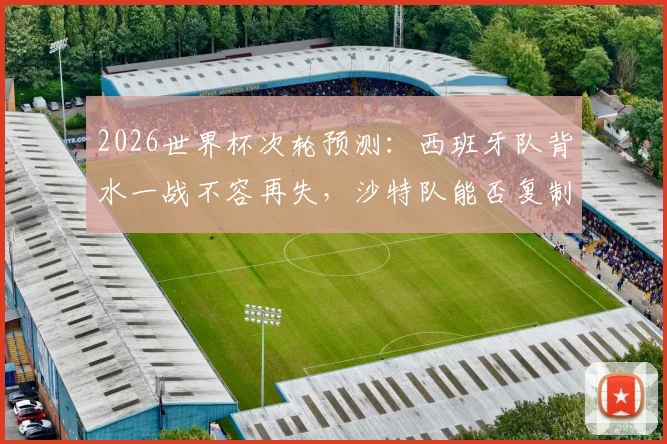 2026世界杯次轮预测：西班牙队背水一战不容再失，沙特队能否复制爆冷奇迹？关键看点分析