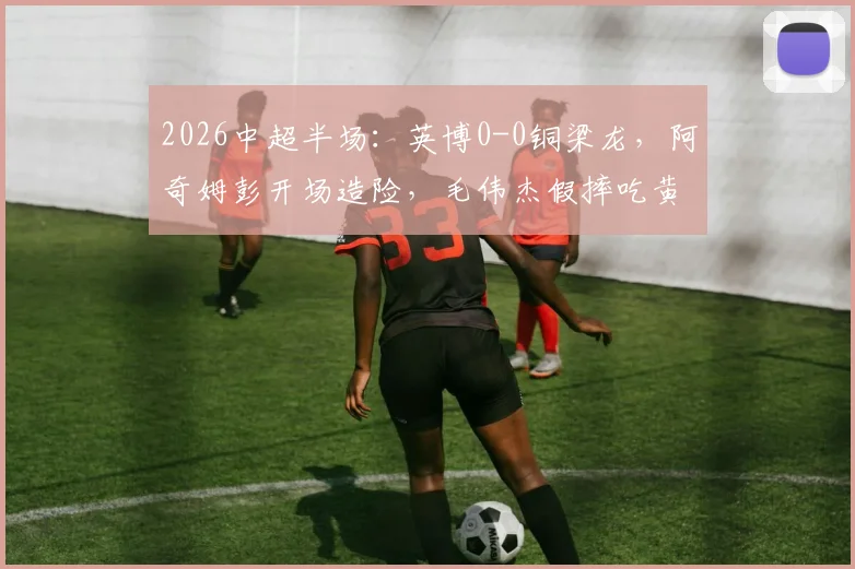 2026中超半场：英博0-0铜梁龙，阿奇姆彭开场造险，毛伟杰假摔吃黄牌引争议