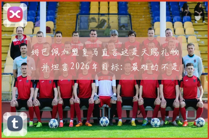 姆巴佩加盟皇马直言这是天赐礼物,并坦言2026年目标:最难的不是抵达巅峰而是如何坚守