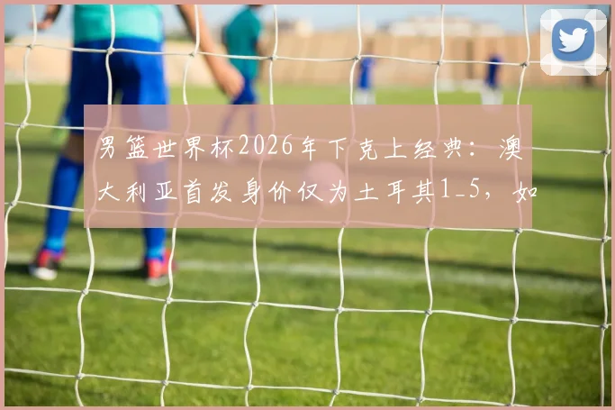男篮世界杯2026年下克上经典：澳大利亚首发身价仅为土耳其1_5，如何“暴打”强敌？战术与团队解析